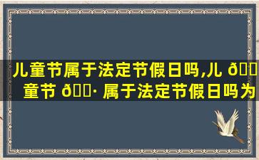 儿童节属于法定节假日吗,儿 🌷 童节 🌷 属于法定节假日吗为什么